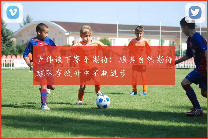 卢伟谈下赛季期待：顺其自然期待球队在提升中不断进步