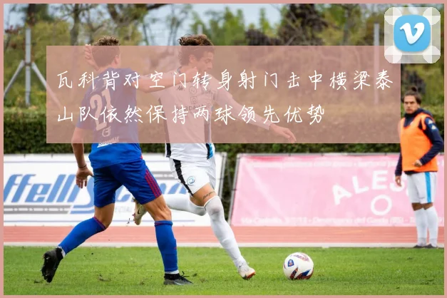 瓦科背对空门转身射门击中横梁泰山队依然保持两球领先优势