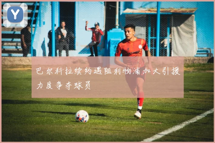 巴尔科拉续约遇阻利物浦加大引援力度争夺球员