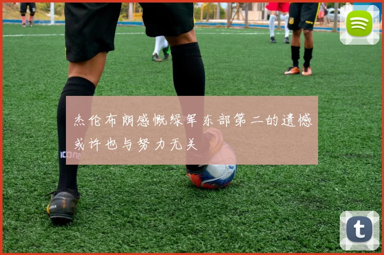 杰伦布朗感慨绿军东部第二的遗憾或许也与努力无关