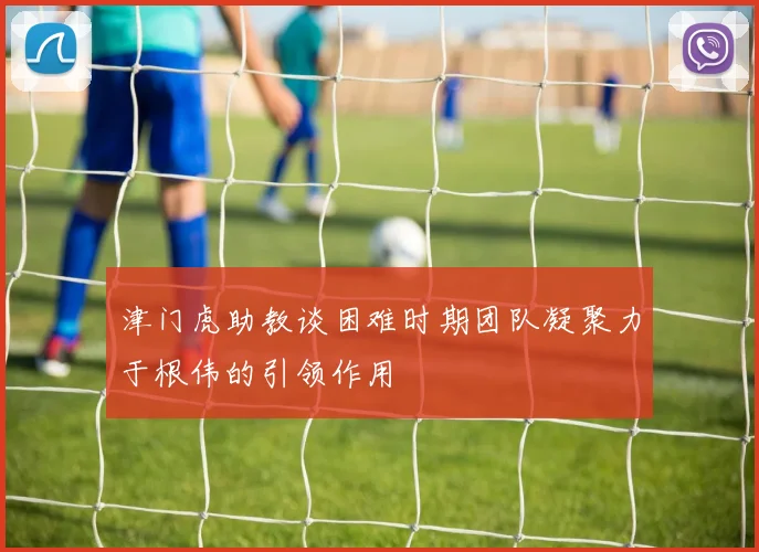 津门虎助教谈困难时期团队凝聚力于根伟的引领作用