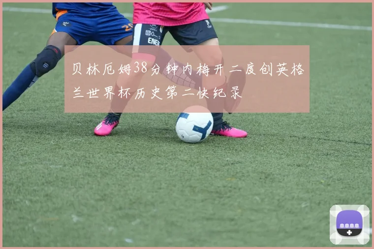 贝林厄姆38分钟内梅开二度创英格兰世界杯历史第二快纪录