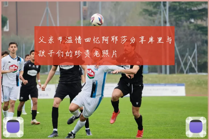 父亲节温情回忆阿耶莎分享库里与孩子们的珍贵老照片