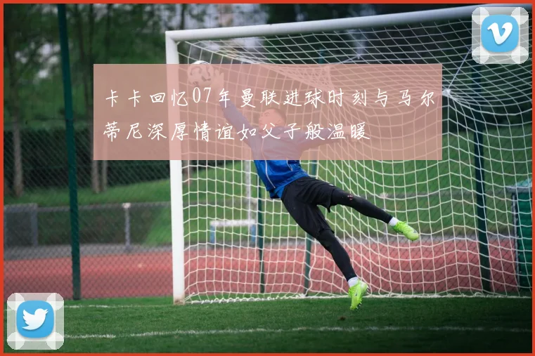 卡卡回忆07年曼联进球时刻与马尔蒂尼深厚情谊如父子般温暖