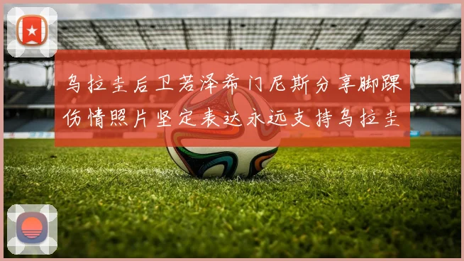 乌拉圭后卫若泽希门尼斯分享脚踝伤情照片坚定表达永远支持乌拉圭