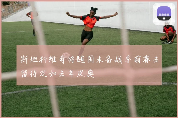 斯坦科维奇将随国米备战季前赛去留待定如去年皮奥