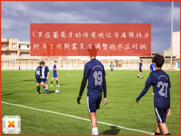 C罗在葡萄牙的传奇地位与局限性分析马丁内斯需灵活调整战术应对挑战