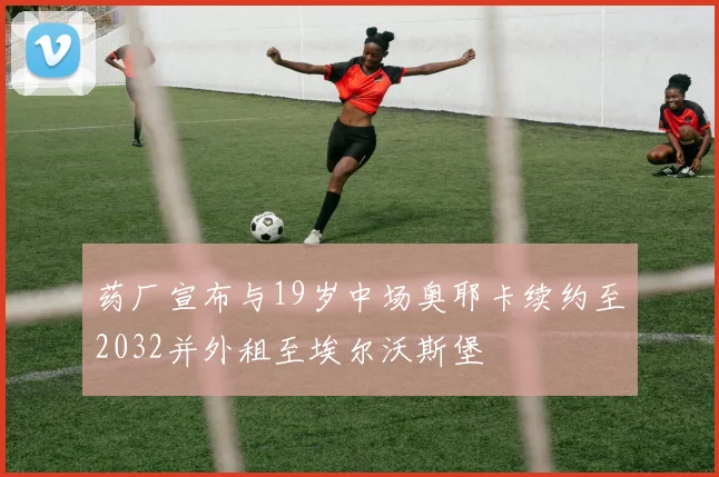 药厂宣布与19岁中场奥耶卡续约至2032并外租至埃尔沃斯堡